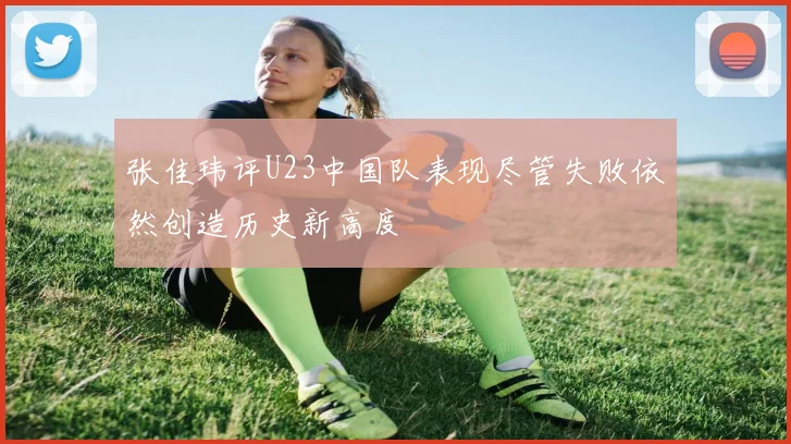 张佳玮评U23中国队表现尽管失败依然创造历史新高度