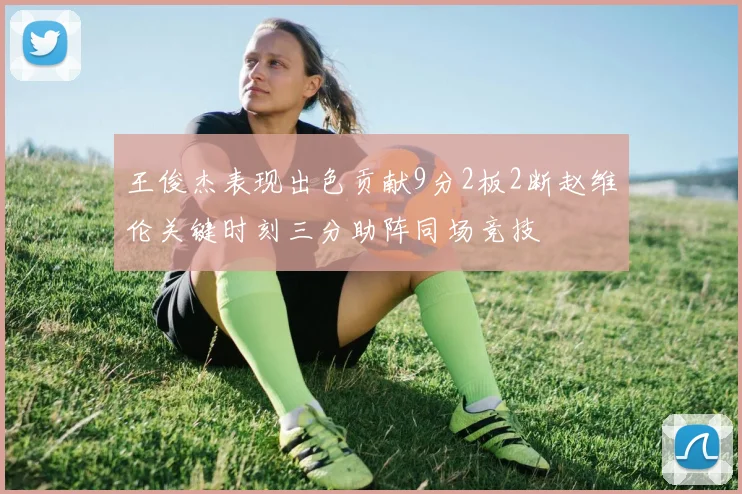 王俊杰表现出色贡献9分2板2断赵维伦关键时刻三分助阵同场竞技