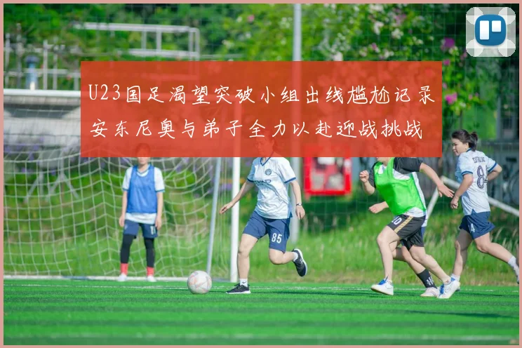U23国足渴望突破小组出线尴尬记录安东尼奥与弟子全力以赴迎战挑战