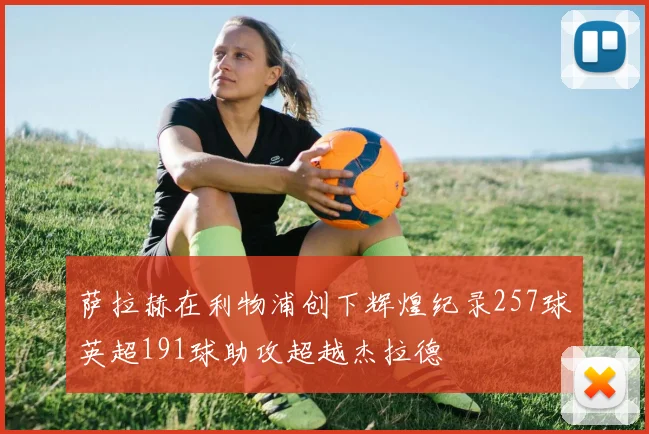 萨拉赫在利物浦创下辉煌纪录257球英超191球助攻超越杰拉德