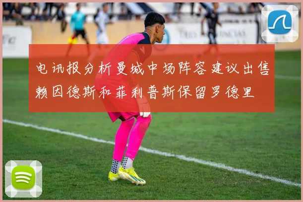 电讯报分析曼城中场阵容建议出售赖因德斯和菲利普斯保留罗德里