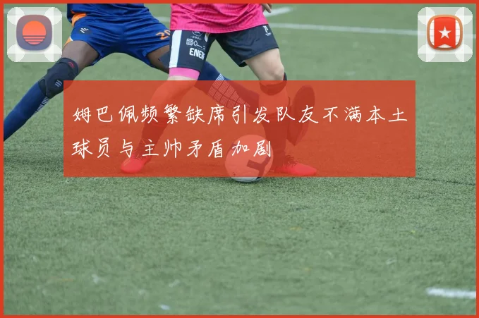 姆巴佩频繁缺席引发队友不满本土球员与主帅矛盾加剧