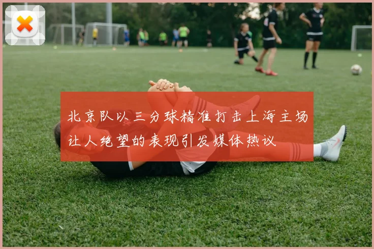 北京队以三分球精准打击上海主场让人绝望的表现引发媒体热议