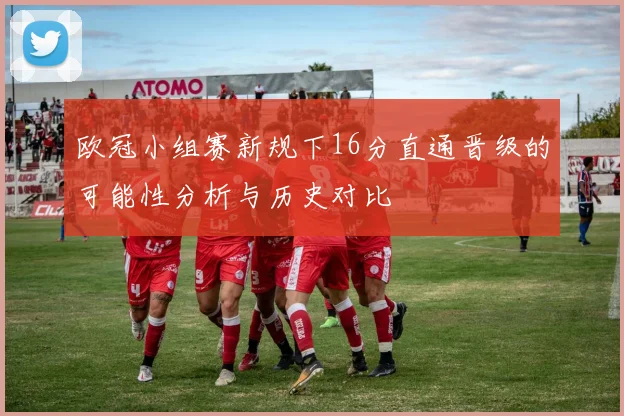 欧冠小组赛新规下16分直通晋级的可能性分析与历史对比