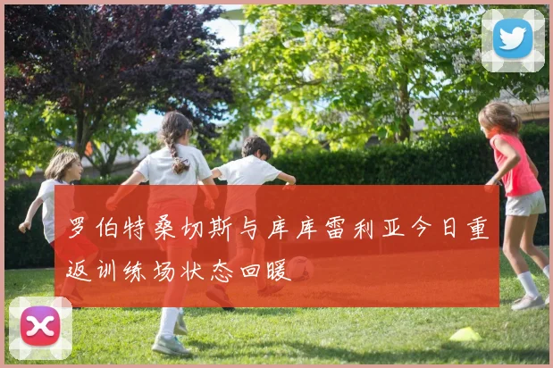 罗伯特桑切斯与库库雷利亚今日重返训练场状态回暖