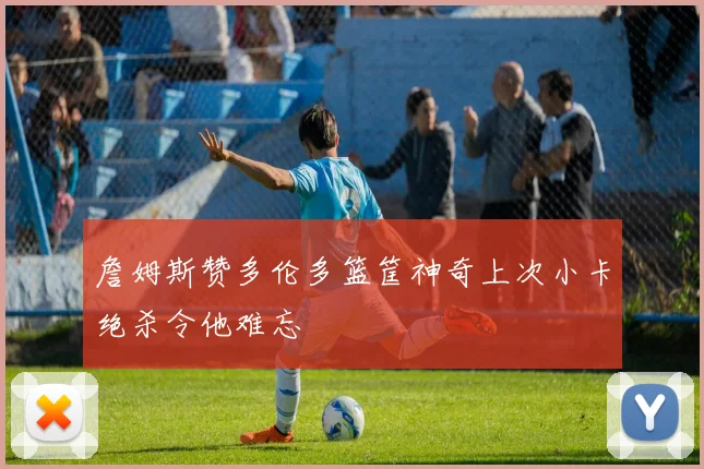 詹姆斯赞多伦多篮筐神奇上次小卡绝杀令他难忘