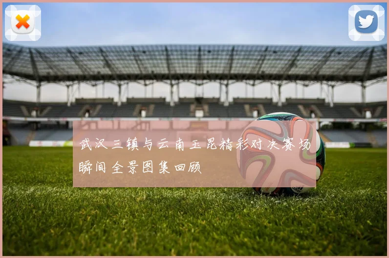 武汉三镇与云南玉昆精彩对决赛场瞬间全景图集回顾