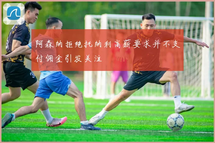 阿森纳拒绝托纳利高薪要求并不支付佣金引发关注