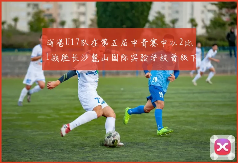 海港U17队在第五届中青赛中以2比1战胜长沙麓山国际实验学校晋级下一轮