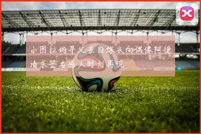 小图拉姆寻父亲旧球衣向偶像阿德请求签名感人时刻再现