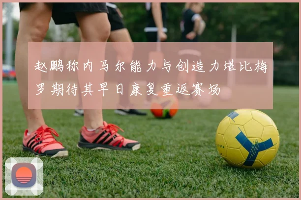 赵鹏称内马尔能力与创造力堪比梅罗期待其早日康复重返赛场