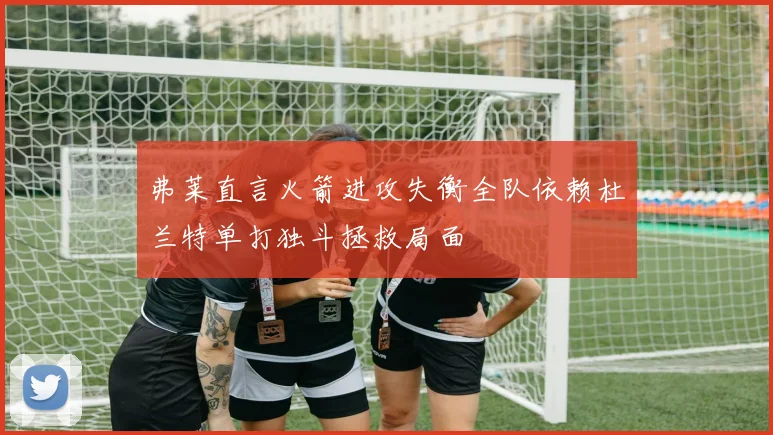 弗莱直言火箭进攻失衡全队依赖杜兰特单打独斗拯救局面