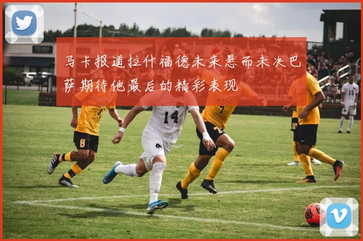 马卡报道拉什福德未来悬而未决巴萨期待他最后的精彩表现