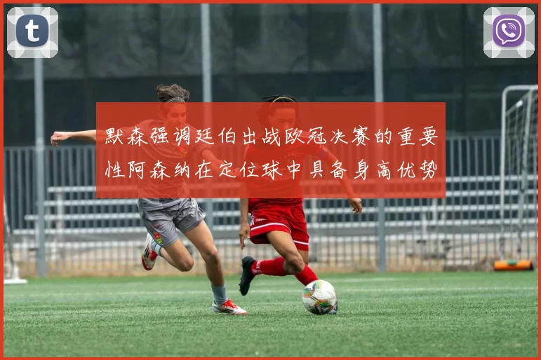 默森强调廷伯出战欧冠决赛的重要性阿森纳在定位球中具备身高优势