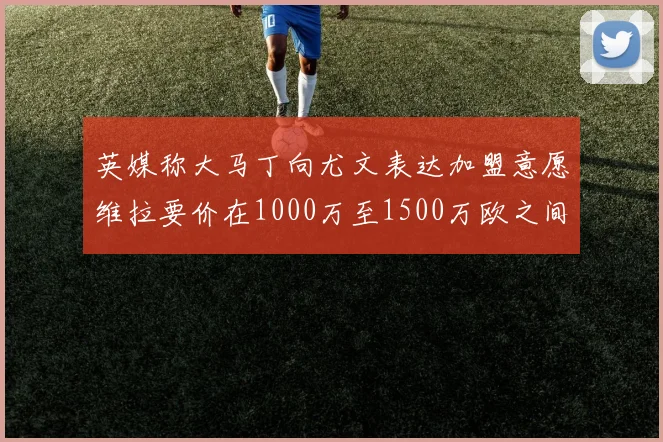 英媒称大马丁向尤文表达加盟意愿维拉要价在1000万至1500万欧之间