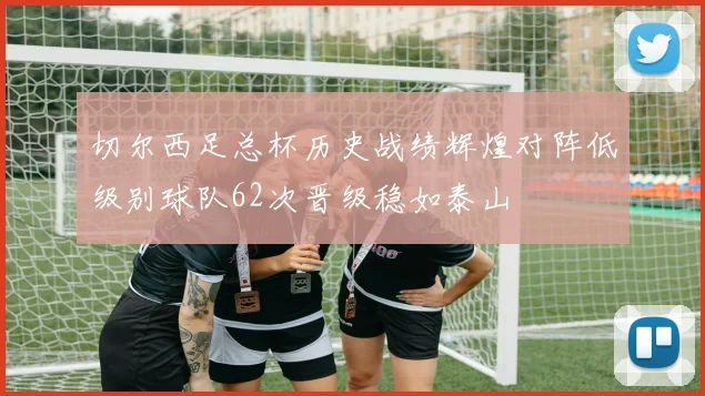 切尔西足总杯历史战绩辉煌对阵低级别球队62次晋级稳如泰山