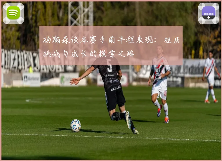 杨瀚森谈本赛季前半程表现：经历挑战与成长的摸索之路