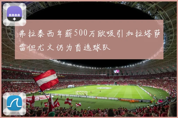 弗拉泰西年薪500万欧吸引加拉塔萨雷但尤文仍为首选球队