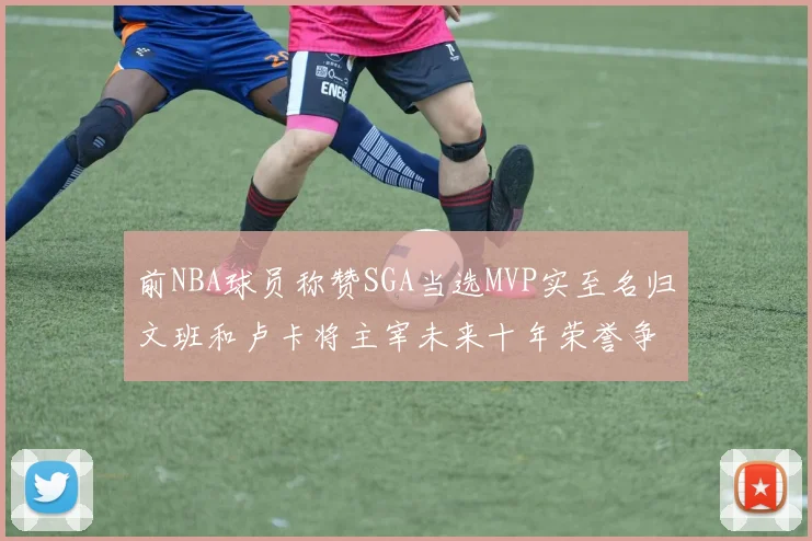 前NBA球员称赞SGA当选MVP实至名归文班和卢卡将主宰未来十年荣誉争夺