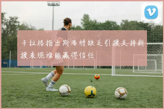 卡拉格指出斯洛特缺乏引援支持新援表现谁能赢得信任