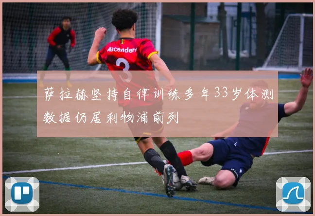 萨拉赫坚持自律训练多年33岁体测数据仍居利物浦前列