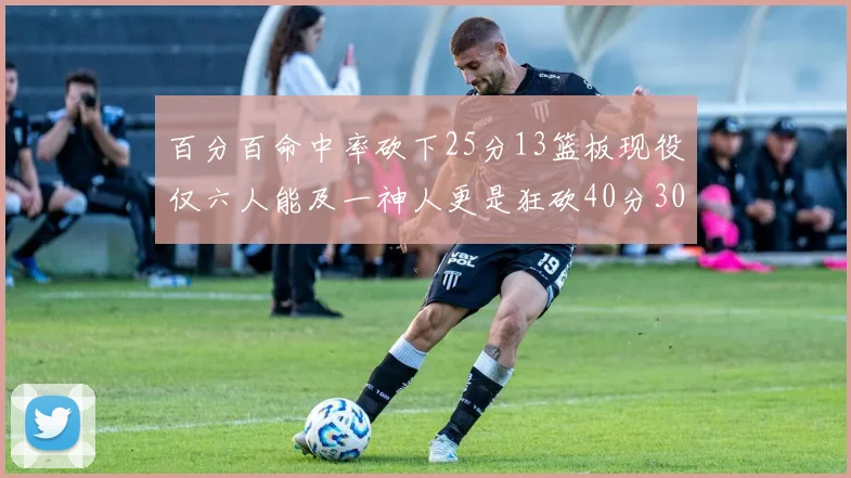 百分百命中率砍下25分13篮板现役仅六人能及一神人更是狂砍40分30篮板大三元