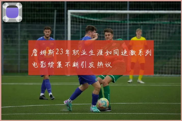 詹姆斯23年职业生涯如同速激系列电影续集不断引发热议