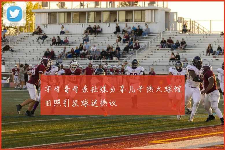 字母哥母亲社媒分享儿子热火球馆旧照引发球迷热议